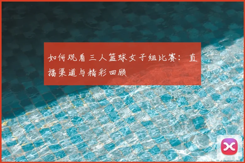 如何观看三人篮球女子组比赛:直播渠道与精彩回顾
