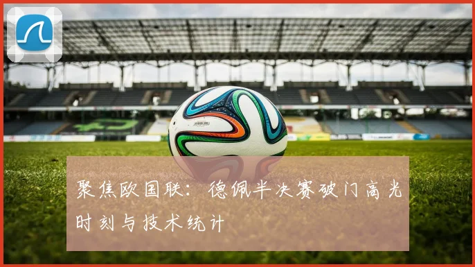 聚焦欧国联:德佩半决赛破门高光时刻与技术统计