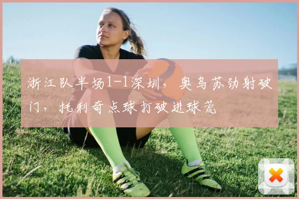 浙江队半场1-1深圳，奥乌苏劲射破门，托利奇点球打破进球荒