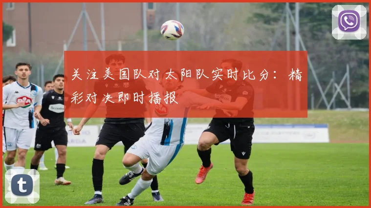 关注美国队对太阳队实时比分：精彩对决即时播报