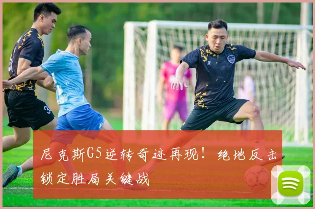 尼克斯G5逆转奇迹再现!绝地反击锁定胜局关键战