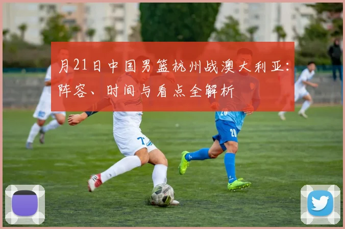月21日中国男篮杭州战澳大利亚:阵容、时间与看点全解析