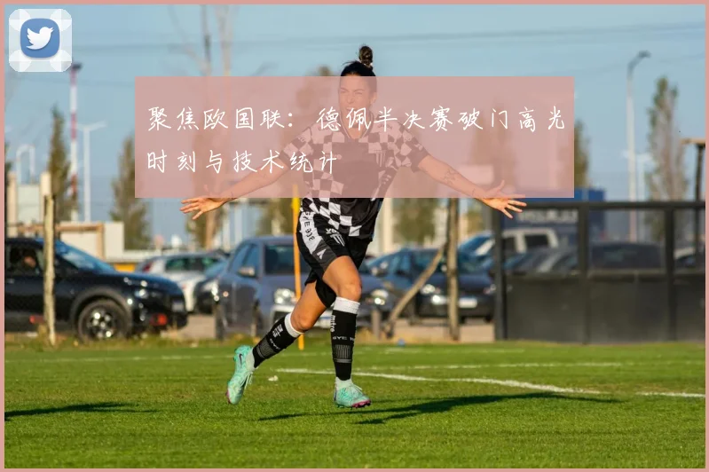 聚焦欧国联:德佩半决赛破门高光时刻与技术统计