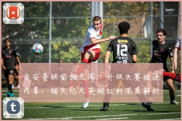 南安普顿偷拍丑闻：升级决赛被逐内幕，错失亿元英超红利深度解析