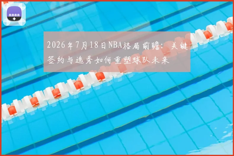 2026年7月18日NBA格局前瞻：关键签约与选秀如何重塑球队未来