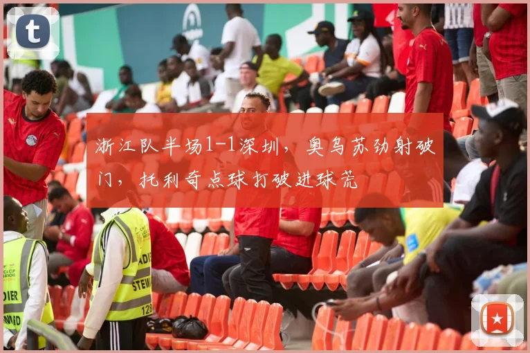 浙江队半场1-1深圳，奥乌苏劲射破门，托利奇点球打破进球荒